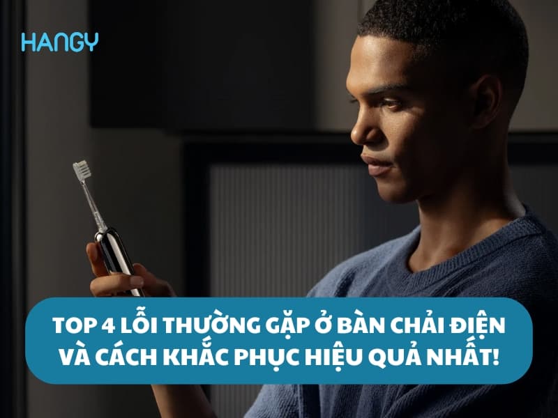 Top 4 các lỗi thường gặp ở bàn chải điện và cách khắc phục hiệu quả nhất!